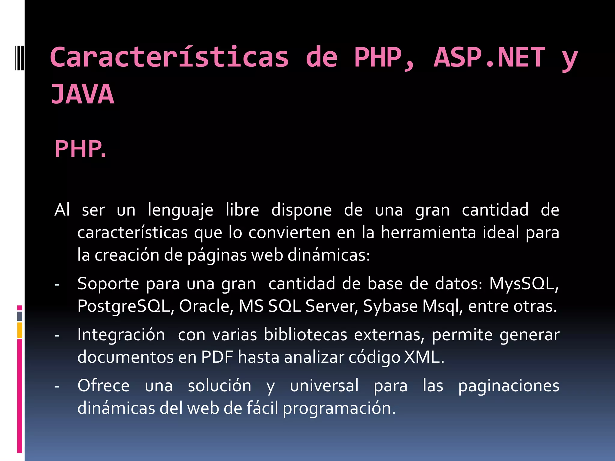 Características de PHP, ASP.NET y
JAVA
PHP.
Al ser un lenguaje libre dispone de una gran cantidad de
características que lo convierten en la herramienta ideal para
la creación de páginas web dinámicas:
- Soporte para una gran cantidad de base de datos: MysSQL,
PostgreSQL, Oracle, MS SQL Server, Sybase Msql, entre otras.
- Integración con varias bibliotecas externas, permite generar
documentos en PDF hasta analizar código XML.
- Ofrece una solución y universal para las paginaciones
dinámicas del web de fácil programación.
 