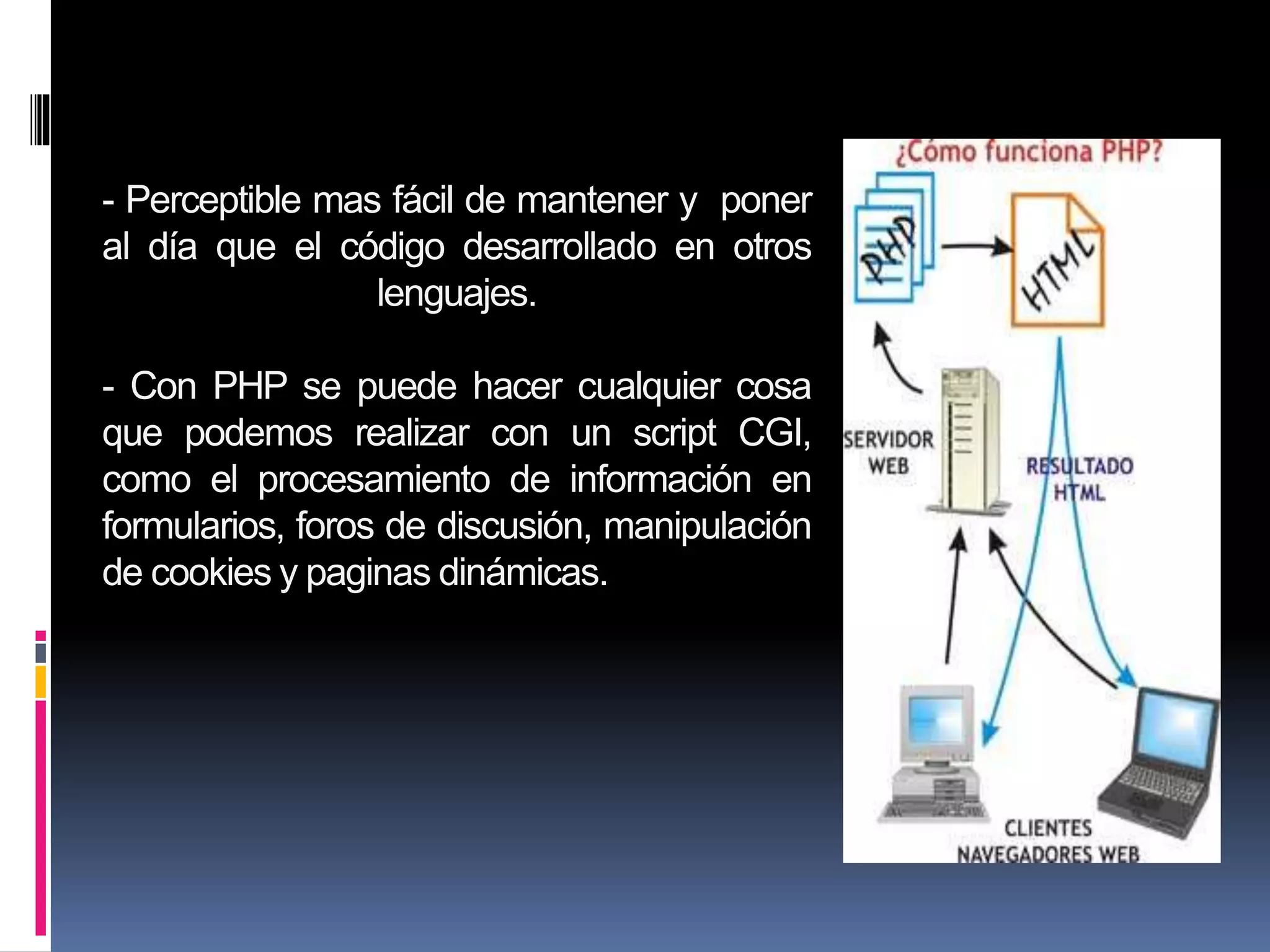 - Perceptible mas fácil de mantener y poner
al día que el código desarrollado en otros
lenguajes.
- Con PHP se puede hacer cualquier cosa
que podemos realizar con un script CGI,
como el procesamiento de información en
formularios, foros de discusión, manipulación
de cookies y paginas dinámicas.
 