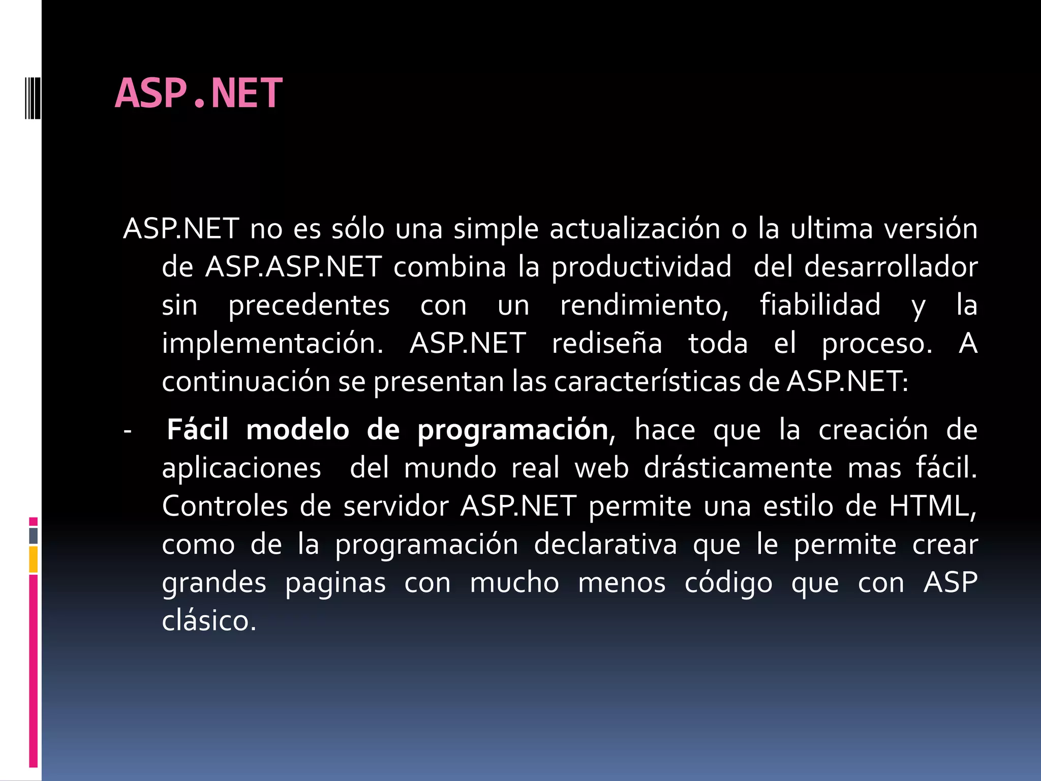 ASP.NET
ASP.NET no es sólo una simple actualización o la ultima versión
de ASP.ASP.NET combina la productividad del desarrollador
sin precedentes con un rendimiento, fiabilidad y la
implementación. ASP.NET rediseña toda el proceso. A
continuación se presentan las características de ASP.NET:
- Fácil modelo de programación, hace que la creación de
aplicaciones del mundo real web drásticamente mas fácil.
Controles de servidor ASP.NET permite una estilo de HTML,
como de la programación declarativa que le permite crear
grandes paginas con mucho menos código que con ASP
clásico.
 