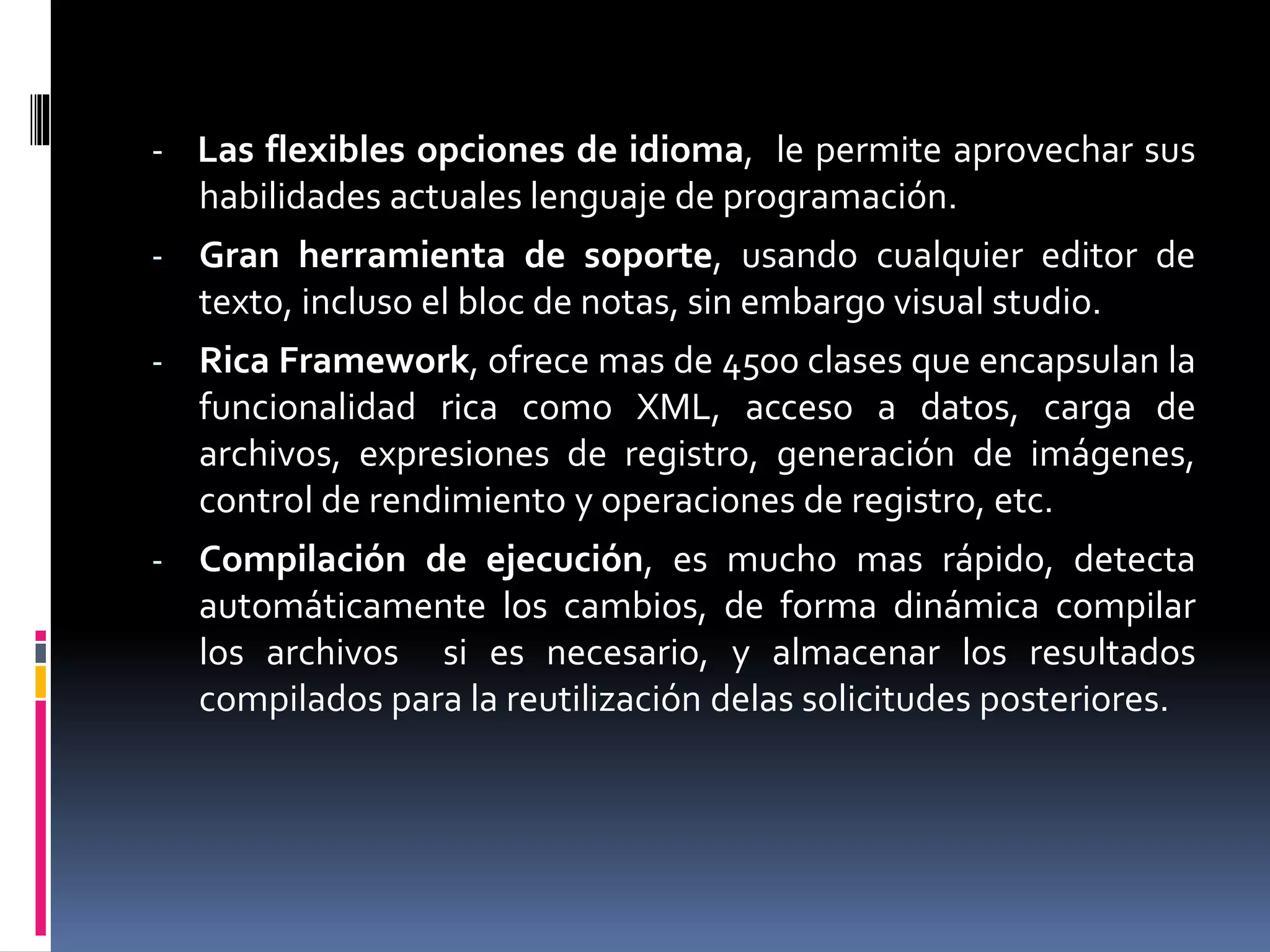 - Las flexibles opciones de idioma, le permite aprovechar sus
habilidades actuales lenguaje de programación.
- Gran herramienta de soporte, usando cualquier editor de
texto, incluso el bloc de notas, sin embargo visual studio.
- Rica Framework, ofrece mas de 4500 clases que encapsulan la
funcionalidad rica como XML, acceso a datos, carga de
archivos, expresiones de registro, generación de imágenes,
control de rendimiento y operaciones de registro, etc.
- Compilación de ejecución, es mucho mas rápido, detecta
automáticamente los cambios, de forma dinámica compilar
los archivos si es necesario, y almacenar los resultados
compilados para la reutilización delas solicitudes posteriores.
 