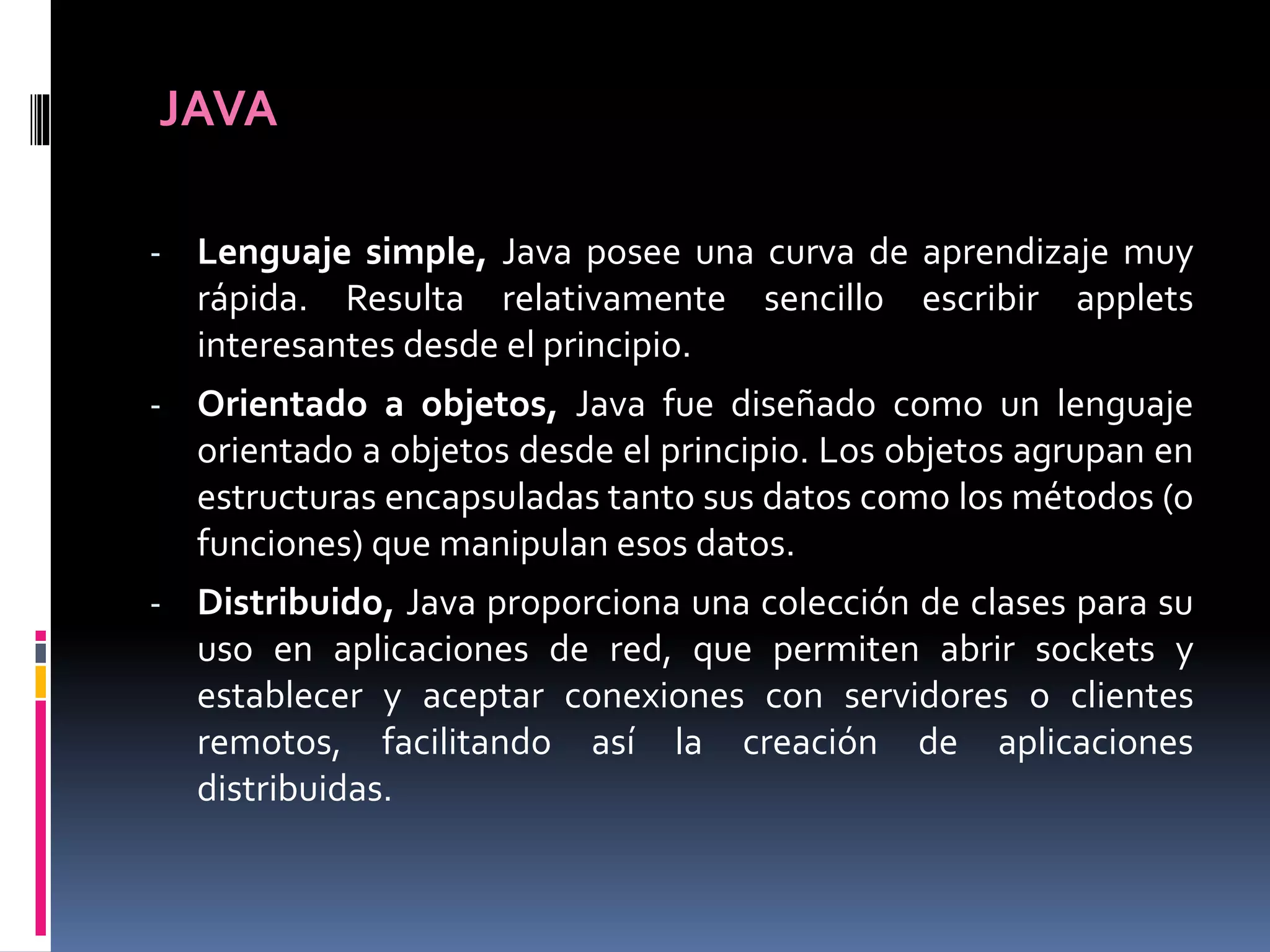 JAVA
- Lenguaje simple, Java posee una curva de aprendizaje muy
rápida. Resulta relativamente sencillo escribir applets
interesantes desde el principio.
- Orientado a objetos, Java fue diseñado como un lenguaje
orientado a objetos desde el principio. Los objetos agrupan en
estructuras encapsuladas tanto sus datos como los métodos (o
funciones) que manipulan esos datos.
- Distribuido, Java proporciona una colección de clases para su
uso en aplicaciones de red, que permiten abrir sockets y
establecer y aceptar conexiones con servidores o clientes
remotos, facilitando así la creación de aplicaciones
distribuidas.
 