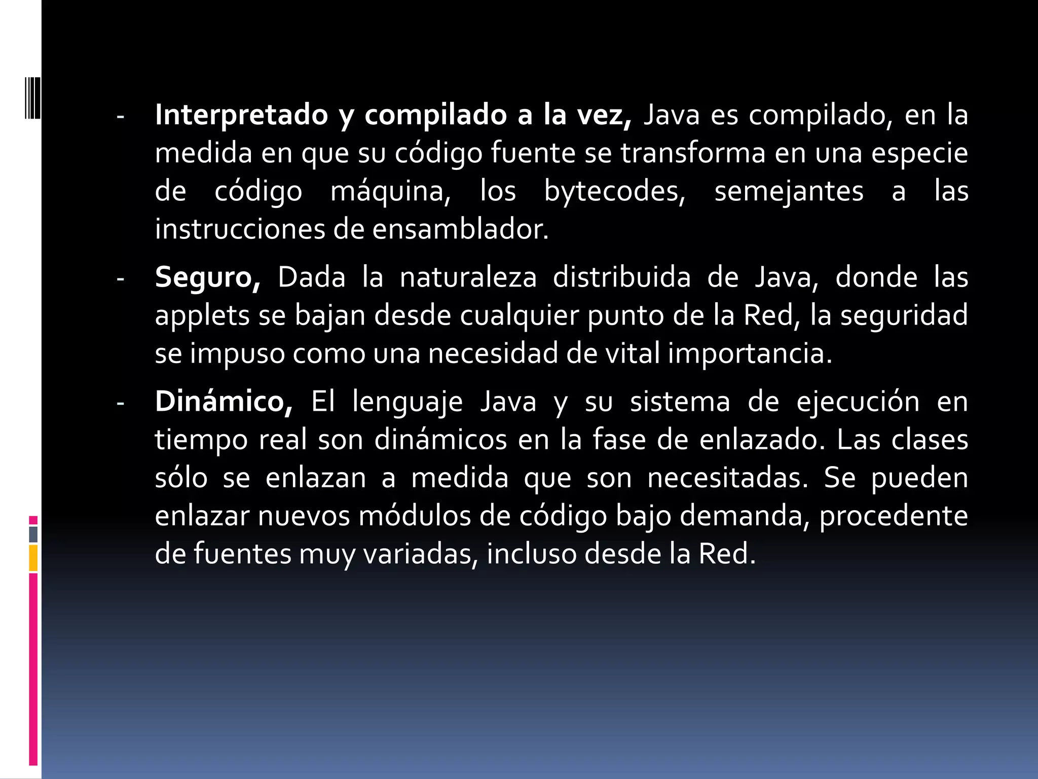 - Interpretado y compilado a la vez, Java es compilado, en la
medida en que su código fuente se transforma en una especie
de código máquina, los bytecodes, semejantes a las
instrucciones de ensamblador.
- Seguro, Dada la naturaleza distribuida de Java, donde las
applets se bajan desde cualquier punto de la Red, la seguridad
se impuso como una necesidad de vital importancia.
- Dinámico, El lenguaje Java y su sistema de ejecución en
tiempo real son dinámicos en la fase de enlazado. Las clases
sólo se enlazan a medida que son necesitadas. Se pueden
enlazar nuevos módulos de código bajo demanda, procedente
de fuentes muy variadas, incluso desde la Red.
 