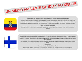 - No se cuenta con un espacio físico confortable para el proceso de enseñanza-aprendizaje
 - Las autoridades del plantel educativo debido a la gran cantidad de estudiantes no los logran conocer personalmente
     - Los docentes y alumnos tienen dificultades en relacionarse con familiaridad, existe una barrera de interacción.
- Los estudiantes deben ser controlados por autoridades de la institución , rigiéndose a las normas del plantel educativo.
                                            - Teme a la reacción del profesor
  - Cuentan con solo un docente en cada aula de clase, siendo este un impedimento notable en la relación estudiante -
                                                        docente




- El tamaño de los establecimientos es confortable (65m ²) y crea una atmósfera de proximidad entre el alumno y el tutor.
- El tutor o el director puede conocer personalmente a todos sus alumnos debido a la cantidad de estudiantes que existen
                                                     en la institución
 - Las relaciones entre los profesores y los alumnos es de gran familiaridad, lo que no excluye en ningún caso el respeto
                                                          mutuo.
                                                     - Autodisciplina
                                       - Tiene confianza en la actitud del profesor
       El número de adultos en el aula es el suficiente para garantizar una estrecha relación con cada estudiante
 