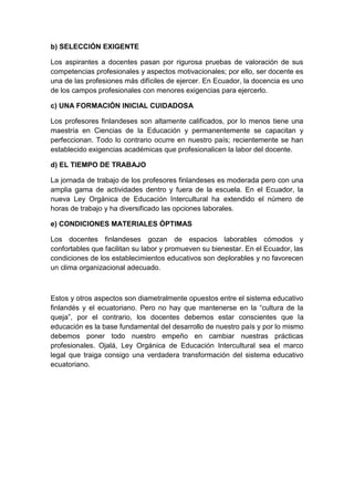 b) SELECCIÓN EXIGENTE

Los aspirantes a docentes pasan por rigurosa pruebas de valoración de sus
competencias profesionales y aspectos motivacionales; por ello, ser docente es
una de las profesiones más difíciles de ejercer. En Ecuador, la docencia es uno
de los campos profesionales con menores exigencias para ejercerlo.

c) UNA FORMACIÓN INICIAL CUIDADOSA

Los profesores finlandeses son altamente calificados, por lo menos tiene una
maestría en Ciencias de la Educación y permanentemente se capacitan y
perfeccionan. Todo lo contrario ocurre en nuestro país; recientemente se han
establecido exigencias académicas que profesionalicen la labor del docente.

d) EL TIEMPO DE TRABAJO

La jornada de trabajo de los profesores finlandeses es moderada pero con una
amplia gama de actividades dentro y fuera de la escuela. En el Ecuador, la
nueva Ley Orgánica de Educación Intercultural ha extendido el número de
horas de trabajo y ha diversificado las opciones laborales.

e) CONDICIONES MATERIALES ÓPTIMAS

Los docentes finlandeses gozan de espacios laborables cómodos y
confortables que facilitan su labor y promueven su bienestar. En el Ecuador, las
condiciones de los establecimientos educativos son deplorables y no favorecen
un clima organizacional adecuado.



Estos y otros aspectos son diametralmente opuestos entre el sistema educativo
finlandés y el ecuatoriano. Pero no hay que mantenerse en la “cultura de la
queja”, por el contrario, los docentes debemos estar conscientes que la
educación es la base fundamental del desarrollo de nuestro país y por lo mismo
debemos poner todo nuestro empeño en cambiar nuestras prácticas
profesionales. Ojalá, Ley Orgánica de Educación Intercultural sea el marco
legal que traiga consigo una verdadera transformación del sistema educativo
ecuatoriano.
 