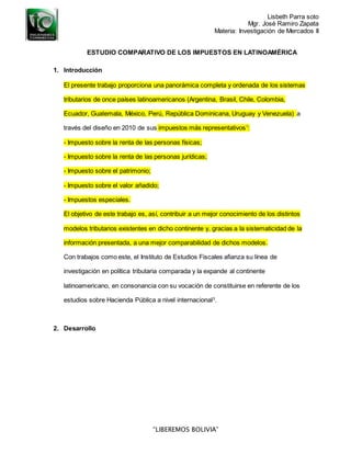 Lisbeth Parra soto
Mgr. José Ramiro Zapata
Materia: Investigación de Mercados II
“LIBEREMOS BOLIVIA”
ESTUDIO COMPARATIVO DE LOS IMPUESTOS EN LATINOAMÉRICA
1. Introducción
El presente trabajo proporciona una panorámica completa y ordenada de los sistemas
tributarios de once países latinoamericanos (Argentina, Brasil, Chile, Colombia,
Ecuador, Guatemala, México, Perú, República Dominicana, Uruguay y Venezuela) a
través del diseño en 2010 de sus impuestos más representativos1
:
- Impuesto sobre la renta de las personas físicas;
- Impuesto sobre la renta de las personas jurídicas;
- Impuesto sobre el patrimonio;
- Impuesto sobre el valor añadido;
- Impuestos especiales.
El objetivo de este trabajo es, así, contribuir a un mejor conocimiento de los distintos
modelos tributarios existentes en dicho continente y, gracias a la sistematicidad de la
información presentada, a una mejor comparabilidad de dichos modelos.
Con trabajos como este, el Instituto de Estudios Fiscales afianza su línea de
investigación en política tributaria comparada y la expande al continente
latinoamericano, en consonancia con su vocación de constituirse en referente de los
estudios sobre Hacienda Pública a nivel internacional3
.
2. Desarrollo
 