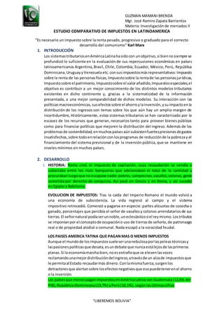 GUZMAN MAMANI BRENDA
Mgr. José Ramiro Zapata Barrientos
Materia: Investigación de mercados II
“LIBEREMOS BOLIVIA”
ESTUDIO COMPARATIVO DE IMPUESTOS EN LATINOAMERICA
“Es necesario un impuesto sobre la renta pesado, progresivo o graduado para el correcto
desarrollo del comunismo” Karl Marx
1. INTRODUCCIÓN
Los sistemastributariosenAméricaLatinahasidocon unobjetivo,si biennosiempre se
profundizó lo suficiente en la evaluación de sus repercusiones económicas en países
latinoamericanos Argentina,Brasil, Chile, Colombia, Ecuador, México, Perú, República
Dominicana,UruguayyVenezuela etc. consusimpuestosmásrepresentativos:Impuesto
sobre la renta de las personasfísicas,Impuestosobre la rentade las personasjurídicas,
Impuestosobre el patrimonio,Impuestosobre el valorañadido,Impuestosespeciales,el
objetivo es contribuir a un mejor conocimiento de los distintos modelos tributarios
existentes en dicho continente y, gracias a la sistematicidad de la información
presentada, a una mejor comparabilidad de dichos modelos. Su interacción con las
políticasmacroeconómicas,susefectossobre el ahorroylainversión,ysuimpactoenla
distribución de los ingresos son temas sobre los que aún hay un amplio margen de
incertidumbre, Históricamente, estos sistemas tributarios se han caracterizado por la
escasez de los recursos que generan, necesarios tanto para proveer bienes públicos
como para financiar políticas que mejoren la distribución del ingreso. Además de los
problemasde sostenibilidad,enmuchospaísesaúnsubsistenfuertespresionesdegastos
insatisfechos,sobre todoenrelacióncon losprogramas de reducciónde la pobrezay el
financiamiento del sistema previsional y de la inversión pública, que se mantiene en
niveles mínimos en muchos países.
2. DESARROLLO
1. HISTORIA: Roma creó el impuesto de capitación, cuya recaudación se vendía o
subastaba entre los ricos banqueros que adelantaban el total de la cantidad y
procurabanluegoque noescapase nadie:pobres, campesinos,vasallos,colonos,gente
sometida por derecho de conquista. Así pasó en Grecia y en Roma, y así sucedió
en Egipto y Babilonia.
EVOLUCION DE IMPUESTOS: Tras la caída del Imperio Romano el mundo volvió a
una economía de subsistencia. La vida regresó al campo y el sistema
impositivo retrocedió. Comenzó a pagarse en especie: partes alícuotas de cosecha o
ganado, porcentajes que percibía el señor de vasallosy colonos arrendatariosde sus
tierras. El señornatural podíaserunnoble,uneclesiásticooel reymismo.Lostributos
se imponíanpor el conceptode ocupacióno uso de tierrasde señorío,de patronazgo
real o de propiedad alodial o comunal. Nada escapó a la voracidad feudal.
LOS PAISES AMERICA TATINA QUE PAGANMAS O MENOS IMPUESTOS
Aunque el mundode losimpuestossueleserunanebulosaporlaspeleastécnicasy
laspasionespolíticasque desata,esundebate que nuncaestálejosde lasprimeras
planas. Si la economíamarcha bien,noesextrañoque se elevenlasvoces
reclamandounamejordistribucióndelingreso,atravésde un alzade impuestosque
le permitaal Estado recaudarmás dinero. Conlamismafuerza,surgenlos
detractoresque alertansobre losefectosnegativosque esopuedetenerenel ahorro
o la inversión.
Los paísesque menospaganimpuestosenAméricaLatinason Guatemala(12,6% del
PIB),RepúblicaDominicana(13,7%) yPerú(16,1%), segúnlasúltimascifras
 