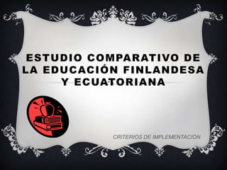 ESTUDIO COMPARATIVO DE
LA EDUCACIÓN FINLANDESA
     Y ECUATORIANA




           CRITERIOS DE IMPLEMENTACIÓN
 