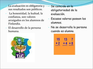 La evaluación es obligatoria  y sus resultados son públicos. La honestidad, la lealtad, la confianza, son valores arraigados en los alumnos de Finlandia. El desarrollo de la persona humana. Se coincide en la obligatoriedad de la evaluación. Escasos valores poseen los alumnos. No se desarrolla la persona cuando es alumno. 