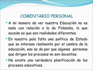 COMENTARIO PERSONAL A mi manera de ver nuestra Educación no es mala con relación a la de Finlandia, lo que sucede es que son realidades diferentes. En nuestro país falta una política de Estado que se interese realmente por el cambio de la educación, eso se da por que algunas  personas que dirigen los procesos no son docentes. No existe una verdadera planificación de los procesos educativos. 