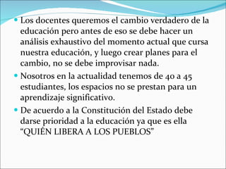 Los docentes queremos el cambio verdadero de la educación pero antes de eso se debe hacer un análisis exhaustivo del momento actual que cursa nuestra educación, y luego crear planes para el cambio, no se debe improvisar nada. Nosotros en la actualidad tenemos de 40 a 45 estudiantes, los espacios no se prestan para un aprendizaje significativo. De acuerdo a la Constitución del Estado debe darse prioridad a la educación ya que es ella “QUIÉN LIBERA A LOS PUEBLOS” 