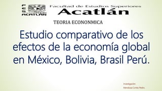 Investigación:
Mendoza Cortes Pedro.
TEORIA ECONONMICA
Estudio comparativo de los
efectos de la economía global
en México, Bolivia, Brasil Perú
 