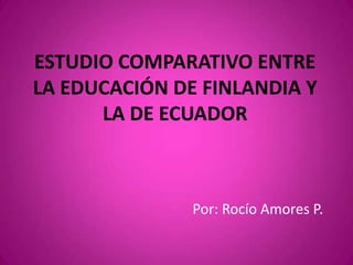 ESTUDIO COMPARATIVO ENTRE
LA EDUCACIÓN DE FINLANDIA Y
      LA DE ECUADOR



               Por: Rocío Amores P.
 