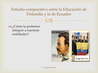Estudio comparativo entre la Educación de
         Finlandia y la de Ecuador
                             
 ¿Cómo la podemos
  integrar a nuestras
  realidades?.




                        Lic. Isabel Recalde R.
 