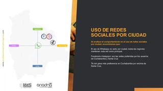 USO DE REDES
SOCIALES POR CIUDAD
Al analizar el comportamiento en el uso de redes sociales
por ciudad, encontramos que:
El uso de Whatsapp no varía por ciudad, todas las regiones
mantienen esta red como principal.
Facebook e Instagram son las redes preferidas por los usuarios
de Cochabamba y Santa Cruz
Tik tok gana más preferencia en Cochabamba por encima de
Santa Cruz.
SantaCruz
Cochabamba
LaPaz
El Alto
 