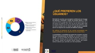 ¿QUÉ PREFIEREN LOS
USUARIOS?
Del total de usuarios que escogieron preferencia por el pago
de facturas y servicios a través de puntos físicos, el 72%
nunca ha hecho un pago por internet, 4% lo ha hecho entre una y
dos veces y el restante, 24%, solo una vez ha hecho algún pago
por internet. Ninguno de los que es parte de esta población, paga
una tarifa mensual para su celular. Lo que nos da a entender
que en su mayoría son usuarios de telefonía prepago.
Se reafirma la tendencia de los usurios encuestados, por
seguir participando de las experiencias de compra física.
La practicidad y comodidad que ganan los usuarios a la hora
de hacer transacciones vía internet, se convierten en drivers
claves a la hora de hablar de pagos de facturas y servicios por
internet. Son trámites que los usuarios valoran más haciéndolos
por internet, porque les permiten ahorrar tiempo, que pueden
dedicar a labores que para ellos son más importantes.
 