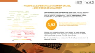 Y SOBRE LA EXPERIENCIADE COMPRA ONLINE,
¿QUÉ DICEN LOS USUARIOS?
Positiva Negativa
Sastisfactoria
Excelente
Eficiente
Ahorra tiempo
Fácil y práctico
No se necesita salir de casa
Rápida
Me facilita la vida
Accesible
Ya le perdí el miedo
Efectiva y fácil
Tenía dudas,ya no
Sorprendente
Mucho mejorasí
Me siento más seguro pagando desdecasa Segura
Rentable
Innovadora
Complicada cuando se trata de pagos al exterior
Puede ser mejor
Algunasvecesnome hallegadoloque he pedido
Me demoraronla entrega
Conveniente
En otrospaíseses mejor,enBoliviaesdeficiente
Normal, me conformo
Me ha ido bien, pero me da miedo
Me genera incertidumbre exponer mis datos
Demoranreembolsos
Desconfianza
Confusa
Lenta
No se cumplen expectativas, lo que se veesdiferentealo que recibes
Pésima
Me haido bien, pero medamiedo
La fácilidad y practicidad que ofrecen este tipo de pagos explican la afinidad de
los usuarios hacia estos canales como canales transaccionales, sin embargo no
todos han tenido una buena experiencia y de allí es que sentimientos como la
incertidumbre y la desconfianza aparezcan como principales barreras.
3,93
Es el promedio de confianza que existe en una escala
de 1 (uno) a 6 (seis) entre los usuarios bolivanos, a la
hora de hacer transacciones digitales.
Sitos web poco confiables y confusos, el robo de datos, las estafas, las falsas
expectativas y cometer errores de tipeo que te cuesten dinero, son las razones
más frecuentes que aumentan el nivel de desconfianza.
Por otro lado encontramos que existe un nivel alto de confianza hacie el sistema de
plataformas bancarias.
 