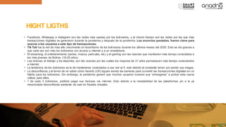 HIGHT LIGTHS
• Facebook, Whatsapp e Instagram son las redes más usadas por los bolivianos, y al mismo tiempo son las redes por las que más
transacciones digitales se generaron durante la pandemia y después de la pandemia. Los anuncios pautados, fueron clave para
acercar a los usuarios a este tipo de transacciones.
• Tik Tok fue la red de más alto crecimiento en favoritismo de los bolivianos durante los últimos meses del 2020. Esto se dio gracias a
que cada vez son más los bolivianos con acceso a internet y a un smartphone.
• El streaming, el entretenimiento (series, música, películas, etc) y el gaming son las razones que mantienen más tiempo conectados a
los más jóvenes de Bolivia. (16-20 años)
• Las noticias, el trabajo y los deportes, son las razones por las cuales los mayores de 31 años permanecen más tiempo conectandos
a internet.
• La tendencia de los bolivianos es la de mantenerse conectados a una red wi fi, esto debido al constante temor por perder sus megas.
• La desconfianza y el temor de no saber cómo hacerlo (UX) siguen siendo las barreras para convertir las transacciones digitales en un
hábito para los bolivianos. Sin embargo, la pandemia generó que muchos usuarios tuvieran que “arriesgarse” a probar esta nueva
cultura para ellos.
• 1 de cada 3 bolivianos, prefiere pagar sus facturas vía internet. Esto debido a la inestabilidad de las plataformas y/o a la ya
mencionada desconfianza existente de caer en fraudes virtuales.
 