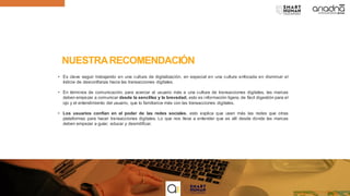 NUESTRARECOMENDACIÓN
• Es clave seguir trabajando en una cultura de digitalización, en especial en una cultura enfocada en disminuir el
índicie de desconfianza hacia las transacciones digitales.
• En términos de comunicación, para acercar al usuario más a una cultura de transacciones digitales, las marcas
deben empezar a comunicar desde la sencillez y la brevedad; esto es información ligera, de fácil digestión para el
ojo y el entendimiento del usuario, que lo familiarice más con las transacciones digitales.
• Los usuarios confían en el poder de las redes sociales, esto explica que usen más las redes que otras
plataformas para hacer transacciones digitales. Lo que nos lleva a entender que es allí desde donde las marcas
deben empezar a guíar, educar y desmitificar.
 