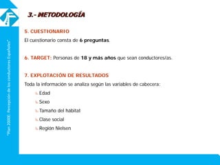 “Plan2000E:PercepcióndelosconductoresEspañoles”
5. CUESTIONARIO
El cuestionario consta de 6 preguntas.
6. TARGET: Personas de 18 y más años que sean conductores/as.
7. EXPLOTACIÓN DE RESULTADOS
Toda la información se analiza según las variables de cabecera:
Edad
Sexo
Tamaño del hábitat
Clase social
Región Nielsen
3.- METODOLOGÍA
 