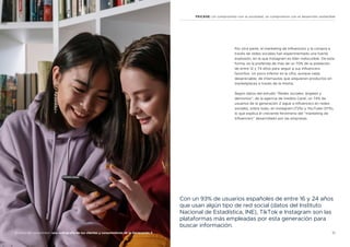 15
Análisis del consumidor: una radiografía de los clientes y consumidores de la Generación Z
FEICASE: Un compromiso con la sociedad, un compromiso con el desarrollo sostenible
Por otra parte, el marketing de influencers y la compra a
través de redes sociales han experimentado una fuerte
explosión, en la que Instagram es líder indiscutible. De esta
forma, es la preferida de más de un 70% de la población
de entre 12 y 74 años para seguir a sus influencers
favoritos. Un poco inferior es la cifra, aunque nada
despreciable, de internautas que adquieren productos en
marketplaces a través de la misma.
Según datos del estudio “Redes sociales: ángeles y
demonios”, de la agencia de medios Carat, un 74% de
usuarios de la generación Z sigue a influencers en redes
sociales, sobre todo, en Instagram (72%) y YouTube (37%),
lo que explica el creciente fenómeno del “marketing de
influencers” desarrollado por las empresas.
Con un 93% de usuarios españoles de entre 16 y 24 años
que usan algún tipo de red social (datos del Instituto
Nacional de Estadística, INE), TikTok e Instagram son las
plataformas más empleadas por esta generación para
buscar información.
 