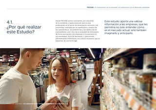 17
Análisis del consumidor: una radiografía de los clientes y consumidores de la Generación Z
FEICASE: Un compromiso con la sociedad, un compromiso con el desarrollo sostenible
4.1.
¿Por qué realizar
este Estudio?
Desde FEICASE somos conscientes, por una parte,
de la constante y rápida evolución que se está
produciendo en el sector de alimentación minorista y de
proximidad, motivada por los significativos cambios de
las características, las preferencias y los hábitos de los
consumidores y, por otra, de la necesidad de anticiparlos,
de forma que ayude a las empresas a incorporarlos en
sus estrategias, toma de decisiones, y operaciones,
permitiéndoles enfrentarse a los nuevos escenarios que se
presentan de una forma ágil.
Este estudio aporta una valiosa
información a las empresas, que les
permitirá no solo entender cómo
es el mercado actual, sino también
imaginarlo y anticiparlo.
 