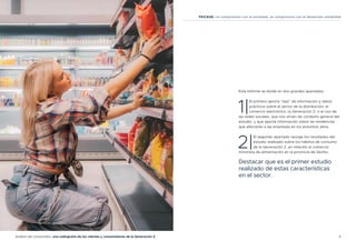 4
Análisis del consumidor: una radiografía de los clientes y consumidores de la Generación Z
FEICASE: Un compromiso con la sociedad, un compromiso con el desarrollo sostenible
Este informe se divide en dos grandes apartados:
1|
El primero aporta “tips” de información y datos
prácticos sobre el sector de la distribución, el
comercio electrónico, la Generación Z, o el uso de
las redes sociales, que nos sirven de contexto general del
estudio, y que aporta información sobre las tendencias
que afectarán a las empresas en los próximos años.
2|
El segundo apartado recoge los resultados del
estudio realizado sobre los hábitos de consumo
de la Generación Z, en relación al comercio
minorista de alimentación en la provincia de Sevilla.
Destacar que es el primer estudio
realizado de estas características
en el sector.
 