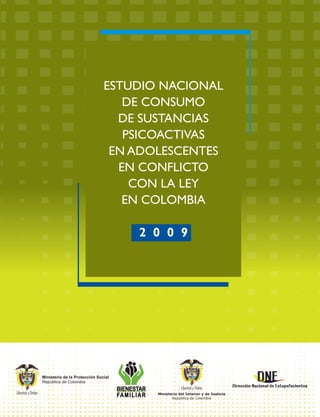 BIENESTAR
FAMILIAR
Ministerio de la Protección Social
República de Colombia
Libertad y Orden Ministerio del Interior y de Justicia
República de Colombia
Libertad y Orden
ESTUDIO NACIONAL
DE CONSUMO
DE SUSTANCIAS
PSICOACTIVAS
EN ADOLESCENTES
EN CONFLICTO
CON LA LEY
EN COLOMBIA
2 0 0 9
 