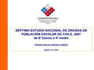 SÉPTIMO ESTUDIO NACIONAL DE DROGAS EN
   POBLACIÓN ESCOLAR DE CHILE, 2007
          de 8º básico a 4º medio

         PRINCIPALES RESULTADOS
               Agosto de 2008
 