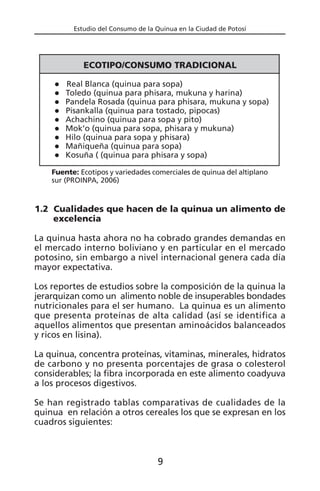 Estudio del Consumo de la Quinua en la Ciudad de Potosí
1.2 Cualidades que hacen de la quinua un alimento de
excelencia
La quinua hasta ahora no ha cobrado grandes demandas en
el mercado interno boliviano y en particular en el mercado
potosino, sin embargo a nivel internacional genera cada día
mayor expectativa.
Los reportes de estudios sobre la composición de la quinua la
jerarquizan como un alimento noble de insuperables bondades
nutricionales para el ser humano. La quinua es un alimento
que presenta proteínas de alta calidad (así se identifica a
aquellos alimentos que presentan aminoácidos balanceados
y ricos en lisina).
La quinua, concentra proteínas, vitaminas, minerales, hidratos
de carbono y no presenta porcentajes de grasa o colesterol
considerables; la fibra incorporada en este alimento coadyuva
a los procesos digestivos.
Se han registrado tablas comparativas de cualidades de la
quinua en relación a otros cereales los que se expresan en los
cuadros siguientes:
9
ECOTIPO/CONSUMO TRADICIONAL
Real Blanca (quinua para sopa)
Toledo (quinua para phisara, mukuna y harina)
Pandela Rosada (quinua para phisara, mukuna y sopa)
Pisankalla (quinua para tostado, pipocas)
Achachino (quinua para sopa y pito)
Mok’o (quinua para sopa, phisara y mukuna)
Hilo (quinua para sopa y phisara)
Mañiqueña (quinua para sopa)
Kosuña ( (quinua para phisara y sopa)
Fuente: Ecotipos y variedades comerciales de quinua del altiplano
sur (PROINPA, 2006)
 