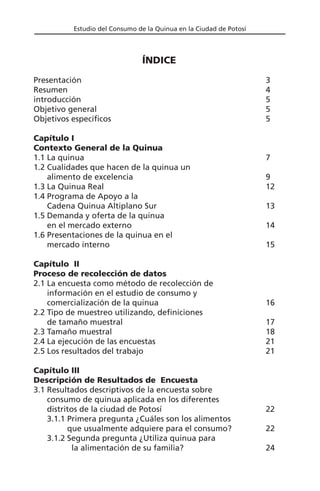 Estudio del Consumo de la Quinua en la Ciudad de Potosí
ÍNDICE
Presentación 3
Resumen 4
introducción 5
Objetivo general 5
Objetivos específicos 5
Capítulo I
Contexto General de la Quinua
1.1 La quinua 7
1.2 Cualidades que hacen de la quinua un
alimento de excelencia 9
1.3 La Quinua Real 12
1.4 Programa de Apoyo a la
Cadena Quinua Altiplano Sur 13
1.5 Demanda y oferta de la quinua
en el mercado externo 14
1.6 Presentaciones de la quinua en el
mercado interno 15
Capítulo II
Proceso de recolección de datos
2.1 La encuesta como método de recolección de
información en el estudio de consumo y
comercialización de la quinua 16
2.2 Tipo de muestreo utilizando, definiciones
de tamaño muestral 17
2.3 Tamaño muestral 18
2.4 La ejecución de las encuestas 21
2.5 Los resultados del trabajo 21
Capítulo III
Descripción de Resultados de Encuesta
3.1 Resultados descriptivos de la encuesta sobre
consumo de quinua aplicada en los diferentes
distritos de la ciudad de Potosí 22
3.1.1 Primera pregunta ¿Cuáles son los alimentos
que usualmente adquiere para el consumo? 22
3.1.2 Segunda pregunta ¿Utiliza quinua para
la alimentación de su familia? 24
 