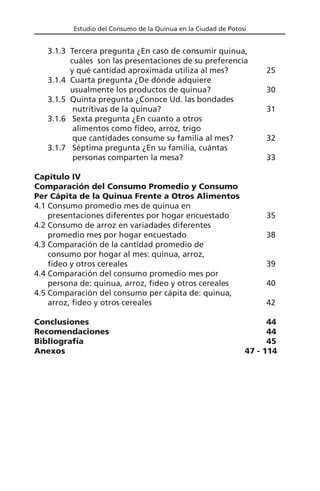 Estudio del Consumo de la Quinua en la Ciudad de Potosí
3.1.3 Tercera pregunta ¿En caso de consumir quinua,
cuáles son las presentaciones de su preferencia
y qué cantidad aproximada utiliza al mes? 25
3.1.4 Cuarta pregunta ¿De dónde adquiere
usualmente los productos de quinua? 30
3.1.5 Quinta pregunta ¿Conoce Ud. las bondades
nutritivas de la quinua? 31
3.1.6 Sexta pregunta ¿En cuanto a otros
alimentos como fideo, arroz, trigo
que cantidades consume su familia al mes? 32
3.1.7 Séptima pregunta ¿En su familia, cuántas
personas comparten la mesa? 33
Capítulo IV
Comparación del Consumo Promedio y Consumo
Per Cápita de la Quinua Frente a Otros Alimentos
4.1 Consumo promedio mes de quinua en
presentaciones diferentes por hogar encuestado 35
4.2 Consumo de arroz en variadades diferentes
promedio mes por hogar encuestado 38
4.3 Comparación de la cantidad promedio de
consumo por hogar al mes: quinua, arroz,
fideo y otros cereales 39
4.4 Comparación del consumo promedio mes por
persona de: quinua, arroz, fideo y otros cereales 40
4.5 Comparación del consumo per cápita de: quinua,
arroz, fideo y otros cereales 42
Conclusiones 44
Recomendaciones 44
Bibliografía 45
Anexos 47 - 114
 