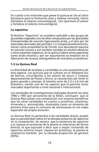 Estudio del Consumo de la Quinua en la Ciudad de Potosí
En cuanto a los minerales que posee la quinua se cita al calcio
(necesario para la formación ósea y sistema nervioso), hierro
(fortalece el sistema inmunológico), zinc (previene el cáncer
y fortalece el sistema inmunológico).
La saponina
El término “Saponina” se considera aplicable a dos grupos de
glucósidos vegetales uno de ellos compuestos por los glucósidos
triterpenoides de reacción ligeramente ácida, y el otro por los
esteroides derivados del perhidro 1,2 ciclopentanofenantreno,
tienen como propiedad la de formar una abundante espuma
en solución acuosa y son tambien solubles en alcohol absoluto
y otros solventes orgánicos. En la quinua habría tanto saponinas
como ácido neutros y por ser espumantes se emplean en la
fabricación de cerveza, extinguidores de incendios y cosméticos.
1.3 La Quinua Real
La diversidad de ecotipos y variedades es una característica de
esta especie. Las quinuas que se cultivan en el Altiplano Sur
de Bolivia, circundantes a los salares de Uyuni y Coipasa
departamentos de Potosí y Oruro, se caracterizan por tener el
grano grande y amargo; el tamaño varía de 2.3 a 2.6 mm de
diámetro, siendo uno de los aspecto que le permite tener
mercados importantes a nivel nacional e internacional.
Los resultados de investigaciones realizadas durante los años
1996 y 1997 por personeros de la NASA, concluyen que la
Quinua Real posee una composición con mayores beneficios
que las otras variedades en cuanto a proteínas, vitaminas,
minerales y aminoácidos, situándola como un alimento de
primera línea para el consumo de astronautas en los viajes
espaciales de amplia duración.
La Quinua Real no pertenece a las variedades dulces; puesto
que su peculiaridad radica en la elevada presencia de saponina
en su composición. Se asevera que la existencia de saponina
y la riqueza en proteínas de la planta se relacionan de forma
directa, lo que equivale a decir que a mayor contenido de
saponina existiría mayor riqueza en proteínas; la planta se
caracteriza también por la elevada proporción de germen
(30%).
12
 
