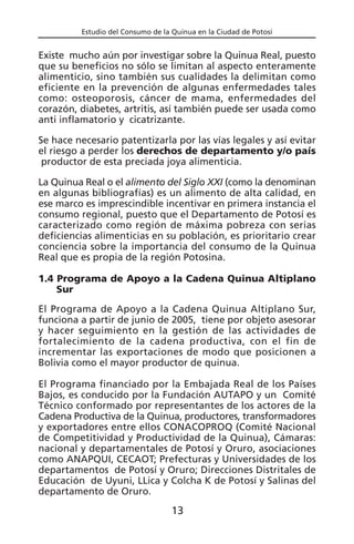 Estudio del Consumo de la Quinua en la Ciudad de Potosí
Existe mucho aún por investigar sobre la Quinua Real, puesto
que su beneficios no sólo se limitan al aspecto enteramente
alimenticio, sino también sus cualidades la delimitan como
eficiente en la prevención de algunas enfermedades tales
como: osteoporosis, cáncer de mama, enfermedades del
corazón, diabetes, artritis, así también puede ser usada como
anti inflamatorio y cicatrizante.
Se hace necesario patentizarla por las vías legales y así evitar
el riesgo a perder los derechos de departamento y/o país
productor de esta preciada joya alimenticia.
La Quinua Real o el alimento del Siglo XXI (como la denominan
en algunas bibliografías) es un alimento de alta calidad, en
ese marco es imprescindible incentivar en primera instancia el
consumo regional, puesto que el Departamento de Potosí es
caracterizado como región de máxima pobreza con serias
deficiencias alimenticias en su población, es prioritario crear
conciencia sobre la importancia del consumo de la Quinua
Real que es propia de la región Potosina.
1.4 Programa de Apoyo a la Cadena Quinua Altiplano
Sur
El Programa de Apoyo a la Cadena Quinua Altiplano Sur,
funciona a partir de junio de 2005, tiene por objeto asesorar
y hacer seguimiento en la gestión de las actividades de
fortalecimiento de la cadena productiva, con el fin de
incrementar las exportaciones de modo que posicionen a
Bolivia como el mayor productor de quinua.
El Programa financiado por la Embajada Real de los Países
Bajos, es conducido por la Fundación AUTAPO y un Comité
Técnico conformado por representantes de los actores de la
Cadena Productiva de la Quinua, productores, transformadores
y exportadores entre ellos CONACOPROQ (Comité Nacional
de Competitividad y Productividad de la Quinua), Cámaras:
nacional y departamentales de Potosí y Oruro, asociaciones
como ANAPQUI, CECAOT; Prefecturas y Universidades de los
departamentos de Potosí y Oruro; Direcciones Distritales de
Educación de Uyuni, LLica y Colcha K de Potosí y Salinas del
departamento de Oruro.
13
 