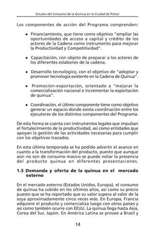 Estudio del Consumo de la Quinua en la Ciudad de Potosí
Los componentes de acción del Programa comprenden:
Financiamiento, que tiene como objetivo “ampliar las
oportunidades de acceso a capital y crédito de los
actores de la Cadena como instrumento para mejorar
la Productividad y Competitividad”.
Capacitación, con objeto de preparar a los actores de
los diferentes eslabones de la cadena.
Desarrollo tecnológico, con el objetivo de “adoptar y
promover tecnología existente en la Cadena de Quinua”.
Promoción-exportación, orientado a “mejorar la
comercialización nacional e incrementar la exportación
de quinua”.
Coordinación, el último componente tiene como objetivo
generar un espacio donde exista coordinación entre los
ejecutores de los distintos componentes del Programa.
De esta forma se cuenta con instrumentos legales que impulsan
el fortalecimiento de la productividad, así como entidades que
apoyan la gestión de las actividades necesarias para cumplir
con los objetivos trazados.
En esta última temporada se ha podido advertir el avance en
cuanto a la transformación del producto, puesto que aunque
aún no son de consumo masivo se puede notar la presencia
del producto quinua en diferentes presentaciones.
1.5 Demanda y oferta de la quinua en el mercado
externo
En el mercado externo (Estados Unidos, Europa), el consumo
de quinua ha subido en los últimos años, así como su precio
puesto que se ha reportado que su valor supera al valor de la
soya aproximadamente cinco veces más. En Europa, Francia
adquiere el producto y comercializa luego con otros países y
así como también ocurre con EEUU. La quinua llega hasta Asia,
Corea del Sur, Japón. En América Latina se provee a Brasil y
14
 