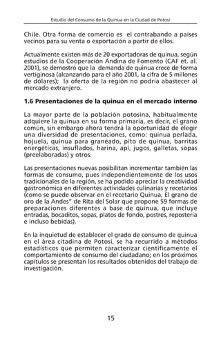 Estudio del Consumo de la Quinua en la Ciudad de Potosí
Chile. Otra forma de comercio es el contrabando a países
vecinos para su venta o exportación a partir de ellos.
Actualmente existen más de 20 exportadoras de quinua, según
estudios de la Cooperación Andina de Fomento (CAF et. al.
2001), se demostró que la demanda de quinua crece de forma
vertiginosa (alcanzando para el año 2001, la cifra de 5 millones
de dólares); la oferta de la región no podría abastecer al
mercado extranjero.
1.6 Presentaciones de la quinua en el mercado interno
La mayor parte de la población potosina, habitualmente
adquiere la quinua en su forma primaria, es decir, el grano
común, sin embargo ahora tendrá la oportunidad de elegir
una diversidad de presentaciones, como: quinua perlada,
hojuela, quinua para graneado, pito de quinua, barritas
energéticas, insuflados, harina, api, jugos, galletas, sopas
(preelaboradas) y otros.
Las presentaciones nuevas posibilitan incrementar también las
formas de consumo, pues independientemente de los usos
tradicionales de la región, se ha podido apreciar la creatividad
gastronómica en diferentes actividades culinarias y recetarios
(como se puede observar en el recetario Quinua, El grano de
oro de la Andes” de Rita del Solar que propone 59 formas de
preparaciones diferentes a base de quinua, que incluye
entradas, bocaditos, sopas, platos de fondo, postres, repostería
e incluso bebidas).
En la inquietud de establecer el grado de consumo de quinua
en el área citadina de Potosí, se ha recurrido a métodos
estadísticos que permiten caracterizar científicamente el
comportamiento de consumo del ciudadano; en los próximos
capítulos se presentan los resultados obtenidos del trabajo de
investigación.
15
 