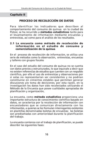 Estudio del Consumo de la Quinua en la Ciudad de Potosí
Capítulo II
PROCESO DE RECOLECCIÓN DE DATOS
Para identificar los indicadores que describen al
comportamiento del consumo de quinua en la ciudad de
Potosí, se ha recurrido a métodos estadísticos tanto para
el levantamiento de información mediante encuestas y
entrevistas, así como para el análisis de los resultados.
2.1 La encuesta como método de recolección de
información en el estudio de consumo y
comercialización de la quinua
En el proceso de recolección de información, se utiliza una
serie de métodos como la observación, entrevistas, encuestas
y talleres con grupos focales
En el caso del estudio del consumo de quinua no se cuenta
con datos previos y estructurados, lo que equivale a decir que
no existen referencias de estudios que cuenten con un respaldo
científico, por ello el uso de entrevistas y observaciones por
si solas no representarían ser consistentes y no podrían
constituirse en cimientos estables que permitan generar
discusiones y/o toma de decisiones; por esta razón, en la
investigación los datos han sido recolectados utilizando el
Método de la Encuesta que posee cualidades apropiadas de
planificación y organización,
La encuesta, como método estadístico proporciona una
importante estructura de conocimiento científico basado en
datos, se caracteriza por la recolección de información con
encuestadores que se comunican directamente con los
informantes, a quienes se les formulan interrogantes existentes
en plantillas denominadas boletas de encuestas; las boletas
son prediseñadas con anterioridad durante la planificación
del trabajo.
La encuesta comienza con el trabajo de planificación, se puede
describir las siguientes fases:
16
 