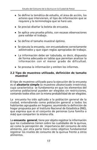 Estudio del Consumo de la Quinua en la Ciudad de Potosí
Se define la temática de estudio, el área de acción, los
actores que intervienen, el tipo de información que se
requiere y la terminología que se hará uso.
Se precisó diseñar la boleta de encuesta.
Se aplica una prueba piloto, con escasas observaciones
para validar el trabajo.
Se define el tamaño muestral óptimo.
Se ejecuta la encuesta, con encuestadores correctamente
adiestrados y que sigan reglas apropiadas de trabajo.
La información debe ser tabulada, es decir, dispuesta
de forma adecuada en tablas que permitan analizar la
información con el menor grado de dificultad.
Se procesa la información y emiten los informes.
2.2 Tipo de muestreo utilizado, definición de tamaño
muestral
El tipo de muestreo utilizado para la ejecución de la encuesta
es el aleatorio simple (o muestreo aleatorizado irrestricto);
cuya característica se fundamenta en que los elementos del
universo poblacional pueden ser elegidos sin restricciones,
contando todos ellos con la misma probabilidad de ser elegidos.
La encuesta ha sido aplicada a la población general de la
ciudad, entendiendo como población general a todos los
habitantes agrupados en hogares; asumiendo la definición de
hogar propuesta por el Instituto Nacional de Estadística (INE),
que expresa que es el conjunto de personas (una familia o
más) que comparten la misma olla.
La encuesta general, tiene por objeto registrar la información
que los ciudadanos tienen sobre las cualidades de la quinua,
así como la percepción de importancia del consumo de este
alimento, por otra parte tiene como objetivo fundamental
registrar los niveles de consumo de la quinua frente a otros
alimentos.
17
 