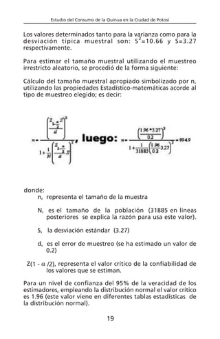 Estudio del Consumo de la Quinua en la Ciudad de Potosí
donde:
n, representa el tamaño de la muestra
N, es el tamaño de la población (31885 en líneas
posteriores se explica la razón para usa este valor).
S, la desviación estándar (3.27)
d, es el error de muestreo (se ha estimado un valor de
0.2)
Z(1 - a /2), representa el valor crítico de la confiabilidad de
los valores que se estiman.
Para un nivel de confianza del 95% de la veracidad de los
estimadores, empleando la distribución normal el valor crítico
es 1.96 (este valor viene en diferentes tablas estadísticas de
la distribución normal).
Los valores determinados tanto para la varianza como para la
desviación típica muestral son: S
2
=10.66 y S=3.27
respectivamente.
Para estimar el tamaño muestral utilizando el muestreo
irrestricto aleatorio, se procedió de la forma siguiente:
Cálculo del tamaño muestral apropiado simbolizado por n,
utilizando las propiedades Estadístico-matemáticas acorde al
tipo de muestreo elegido; es decir:
19
 
