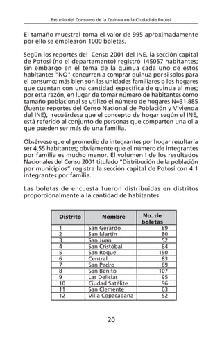 Estudio del Consumo de la Quinua en la Ciudad de Potosí
El tamaño muestral toma el valor de 995 aproximadamente
por ello se emplearon 1000 boletas.
Según los reportes del Censo 2001 del INE, la sección capital
de Potosí (no el departamento) registró 145057 habitantes;
sin embargo en el tema de la quinua cada uno de estos
habitantes "NO" concurren a comprar quinua por si solos para
el consumo; más bien son las unidades familiares o los hogares
que cuentan con una cantidad específica de quinua al mes;
por esta razón, en lugar de tomar número de habitantes como
tamaño poblacional se utilizó el número de hogares N=31.885
(fuente reportes del Censo Nacional de Población y Vivienda
del INE), recuérdese que el concepto de hogar según el INE,
está referido al conjunto de personas que comparten una olla
que pueden ser más de una familia.
Obsérvese que el promedio de integrantes por hogar resultaría
ser 4.55 habitantes; obviamente que el número de integrantes
por familia es mucho menor. El volumen I de los resultados
Nacionales del Censo 2001 titulado “Distribución de la población
por municipios” registra la sección capital de Potosí con 4.1
integrantes por familia.
Las boletas de encuesta fueron distribuidas en distritos
proporcionalmente a la cantidad de habitantes.
Distrito
1
2
3
4
5
6
7
8
9
10
11
12
Nombre
San Gerardo
San Martín
San Juan
San Cristóbal
San Roque
Central
San Pedro
San Benito
Las Delicias
Ciudad Satélite
San Clemente
Villa Copacabana
No. de
boletas
89
80
52
64
150
83
69
107
95
96
63
52
20
 
