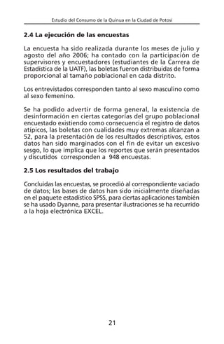 Estudio del Consumo de la Quinua en la Ciudad de Potosí
2.4 La ejecución de las encuestas
La encuesta ha sido realizada durante los meses de julio y
agosto del año 2006; ha contado con la participación de
supervisores y encuestadores (estudiantes de la Carrera de
Estadística de la UATF), las boletas fueron distribuidas de forma
proporcional al tamaño poblacional en cada distrito.
Los entrevistados corresponden tanto al sexo masculino como
al sexo femenino.
Se ha podido advertir de forma general, la existencia de
desinformación en ciertas categorías del grupo poblacional
encuestado existiendo como consecuencia el registro de datos
atípicos, las boletas con cualidades muy extremas alcanzan a
52, para la presentación de los resultados descriptivos, estos
datos han sido marginados con el fin de evitar un excesivo
sesgo, lo que implica que los reportes que serán presentados
y discutidos corresponden a 948 encuestas.
2.5 Los resultados del trabajo
Concluidas las encuestas, se procedió al correspondiente vaciado
de datos; las bases de datos han sido inicialmente diseñadas
en el paquete estadístico SPSS, para ciertas aplicaciones también
se ha usado Dyanne, para presentar ilustraciones se ha recurrido
a la hoja electrónica EXCEL.
21
 