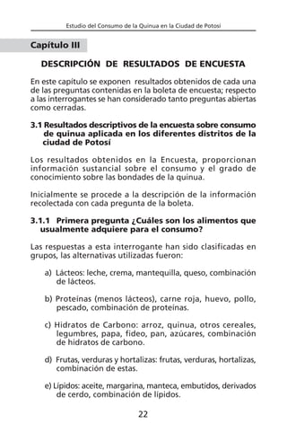 Estudio del Consumo de la Quinua en la Ciudad de Potosí
Capítulo III
DESCRIPCIÓN DE RESULTADOS DE ENCUESTA
En este capítulo se exponen resultados obtenidos de cada una
de las preguntas contenidas en la boleta de encuesta; respecto
a las interrogantes se han considerado tanto preguntas abiertas
como cerradas.
3.1 Resultados descriptivos de la encuesta sobre consumo
de quinua aplicada en los diferentes distritos de la
ciudad de Potosí
Los resultados obtenidos en la Encuesta, proporcionan
información sustancial sobre el consumo y el grado de
conocimiento sobre las bondades de la quinua.
Inicialmente se procede a la descripción de la información
recolectada con cada pregunta de la boleta.
3.1.1 Primera pregunta ¿Cuáles son los alimentos que
usualmente adquiere para el consumo?
Las respuestas a esta interrogante han sido clasificadas en
grupos, las alternativas utilizadas fueron:
a) Lácteos: leche, crema, mantequilla, queso, combinación
de lácteos.
b) Proteínas (menos lácteos), carne roja, huevo, pollo,
pescado, combinación de proteínas.
c) Hidratos de Carbono: arroz, quinua, otros cereales,
legumbres, papa, fideo, pan, azúcares, combinación
de hidratos de carbono.
d) Frutas, verduras y hortalizas: frutas, verduras, hortalizas,
combinación de estas.
e) Lípidos: aceite, margarina, manteca, embutidos, derivados
de cerdo, combinación de lípidos.
22
 
