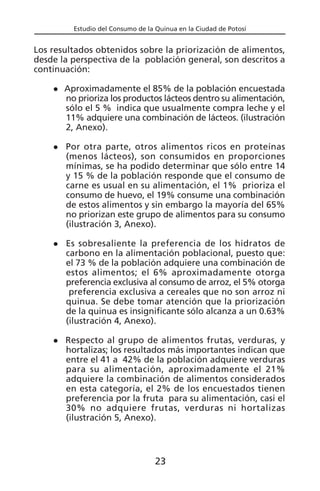 Estudio del Consumo de la Quinua en la Ciudad de Potosí
Los resultados obtenidos sobre la priorización de alimentos,
desde la perspectiva de la población general, son descritos a
continuación:
Aproximadamente el 85% de la población encuestada
no prioriza los productos lácteos dentro su alimentación,
sólo el 5 % indica que usualmente compra leche y el
11% adquiere una combinación de lácteos. (ilustración
2, Anexo).
Por otra parte, otros alimentos ricos en proteínas
(menos lácteos), son consumidos en proporciones
mínimas, se ha podido determinar que sólo entre 14
y 15 % de la población responde que el consumo de
carne es usual en su alimentación, el 1% prioriza el
consumo de huevo, el 19% consume una combinación
de estos alimentos y sin embargo la mayoría del 65%
no priorizan este grupo de alimentos para su consumo
(ilustración 3, Anexo).
Es sobresaliente la preferencia de los hidratos de
carbono en la alimentación poblacional, puesto que:
el 73 % de la población adquiere una combinación de
estos alimentos; el 6% aproximadamente otorga
preferencia exclusiva al consumo de arroz, el 5% otorga
preferencia exclusiva a cereales que no son arroz ni
quinua. Se debe tomar atención que la priorización
de la quinua es insignificante sólo alcanza a un 0.63%
(ilustración 4, Anexo).
Respecto al grupo de alimentos frutas, verduras, y
hortalizas; los resultados más importantes indican que
entre el 41 a 42% de la población adquiere verduras
para su alimentación, aproximadamente el 21%
adquiere la combinación de alimentos considerados
en esta categoría, el 2% de los encuestados tienen
preferencia por la fruta para su alimentación, casi el
30% no adquiere frutas, verduras ni hortalizas
(ilustración 5, Anexo).
23
 