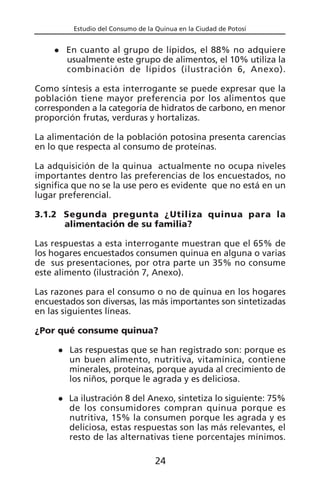 Estudio del Consumo de la Quinua en la Ciudad de Potosí
En cuanto al grupo de lípidos, el 88% no adquiere
usualmente este grupo de alimentos, el 10% utiliza la
combinación de lípidos (ilustración 6, Anexo).
Como síntesis a esta interrogante se puede expresar que la
población tiene mayor preferencia por los alimentos que
corresponden a la categoría de hidratos de carbono, en menor
proporción frutas, verduras y hortalizas.
La alimentación de la población potosina presenta carencias
en lo que respecta al consumo de proteínas.
La adquisición de la quinua actualmente no ocupa niveles
importantes dentro las preferencias de los encuestados, no
significa que no se la use pero es evidente que no está en un
lugar preferencial.
3.1.2 Segunda pregunta ¿Utiliza quinua para la
alimentación de su familia?
Las respuestas a esta interrogante muestran que el 65% de
los hogares encuestados consumen quinua en alguna o varias
de sus presentaciones, por otra parte un 35% no consume
este alimento (ilustración 7, Anexo).
Las razones para el consumo o no de quinua en los hogares
encuestados son diversas, las más importantes son sintetizadas
en las siguientes líneas.
¿Por qué consume quinua?
Las respuestas que se han registrado son: porque es
un buen alimento, nutritiva, vitamínica, contiene
minerales, proteínas, porque ayuda al crecimiento de
los niños, porque le agrada y es deliciosa.
La ilustración 8 del Anexo, sintetiza lo siguiente: 75%
de los consumidores compran quinua porque es
nutritiva, 15% la consumen porque les agrada y es
deliciosa, estas respuestas son las más relevantes, el
resto de las alternativas tiene porcentajes mínimos.
24
 