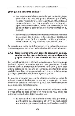 Estudio del Consumo de la Quinua en la Ciudad de Potosí
¿Por qué no consume quinua?
Las respuestas de las razones del por qué otro grupo
poblacional no consume quinua expresan que el 36%,
no sabe responder a la interrogante, al 32% de los no
consumidores no les agrada este alimento,
aproximadamente el 6%, indica que es costoso, el 7%
se ha limitado a decir que no consume (ilustración 9,
Anexo).
Se han registrado también otras respuestas con menores
porcentajes por ejemplo: le hace daño, es bilioso, no
sabe y/o no es fácil prepararla , no tiene vitaminas,
no es buena, no hay difusión, nunca comió, etc.
Se aprecia que existe desinformación en la población que no
consume quinua sobre las cualidades benéficas del alimento.
3.1.3 Tercera pregunta ¿En caso de consumir quinua,
cuales son las presentaciones de su preferencia
y qué cantidad aproximada utiliza al mes?
Las variables utilizadas en la boleta inicialmente fueron: quinua
perlada, hojuela de quinua, quinua para graneado, pito de
quinua, barritas energéticas de quinua, insuflados y otros esta
última categoría ha sido útil en la medida que también se ha
podido identificar otras presentaciones como el api de quinua
y la lagua preelaborada, hamburguesas y otros.
Es preciso destacar que existe desconocimiento sobre la
existencia actual de diversos productos; por ejemplo un buen
número de personas confunde la quinua perlada con la quinua
para graneado (preelaborada).
Consumo quinua perlada, es la presentación más consumida
por las amas de casa aunque en niveles no muy altos, los
principales resultados determinados son:
La cantidad más consumida es una libra por mes y
por hogar lo que representa el 13.4% de los hogares
encuestados, otra cantidad muy utilizada es un kilo
25
 