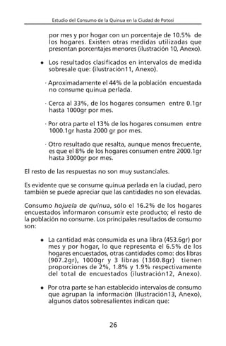 Estudio del Consumo de la Quinua en la Ciudad de Potosí
por mes y por hogar con un porcentaje de 10.5% de
los hogares. Existen otras medidas utilizadas que
presentan porcentajes menores (ilustración 10, Anexo).
Los resultados clasificados en intervalos de medida
sobresale que: (ilustración11, Anexo).
· Aproximadamente el 44% de la población encuestada
no consume quinua perlada.
· Cerca al 33%, de los hogares consumen entre 0.1gr
hasta 1000gr por mes.
· Por otra parte el 13% de los hogares consumen entre
1000.1gr hasta 2000 gr por mes.
· Otro resultado que resalta, aunque menos frecuente,
es que el 8% de los hogares consumen entre 2000.1gr
hasta 3000gr por mes.
El resto de las respuestas no son muy sustanciales.
Es evidente que se consume quinua perlada en la ciudad, pero
también se puede apreciar que las cantidades no son elevadas.
Consumo hojuela de quinua, sólo el 16.2% de los hogares
encuestados informaron consumir este producto; el resto de
la población no consume. Los principales resultados de consumo
son:
La cantidad más consumida es una libra (453.6gr) por
mes y por hogar, lo que representa el 6.5% de los
hogares encuestados, otras cantidades como: dos libras
(907.2gr), 1000gr y 3 libras (1360.8gr) tienen
proporciones de 2%, 1.8% y 1.9% respectivamente
del total de encuestados (ilustración12, Anexo).
Por otra parte se han establecido intervalos de consumo
que agrupan la información (Ilustración13, Anexo),
algunos datos sobresalientes indican que:
26
 