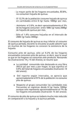 Estudio del Consumo de la Quinua en la Ciudad de Potosí
· La mayor parte de los hogares encuestados, 83.8%,
no consumen hojuela de quinua.
· El 12.2% de la población consume hojuela de quinua
en cantidades entre 0.1gr hasta 1000gr por mes.
· Asimismo el 2.6%, es decir aproximadamente el 3%
de los hogares consumen entre 1000.1gr hasta 2000gr
de hojuela de quinua por mes.
· Sólo el 1.4% consume hojuelas en el intervalo de
2000.1gr hasta 3000gr.
El consumo de hojuela de quinua es muy inferior al consumo
de quinua perlada; durante la encuesta se pudo advertir que
en muchos de los hogares no conocen la existencia de la
hojuela.
Consumo pito de quinua, sólo un 9.2% de los hogares
encuestados consumen pito de quinua, es decir, que lo usual
es que en los hogares no consuman este producto. Revisando
las (ilustraciones 14 y 15 del Anexo), se resume que:
La cantidad consumida más destacada es una libra
(453.6 gr) por mes y por hogar, lo que significa el
4.9% del total de hogares encuestados (ilustración 14
del anexo).
Del reporte según intervalos, se aprecia que
aproximadamente el 91% de la población no consume
pito de quinua.
Respecto al grupo consumidor las cantidades más
frecuentes se registran desde 0.1gr hasta 1000gr
aunque solo representa aproximadamente el 7% de
los hogares encuestados (ilustración 15 del anexo).
El consumo de pito de quinua es todavía mucho más reducido
en comparación a la hojuela y la quinua perlada.
27
 