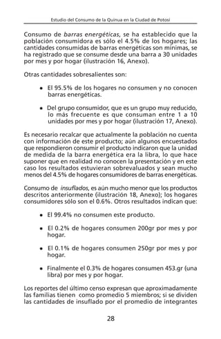 Estudio del Consumo de la Quinua en la Ciudad de Potosí
Consumo de barras energéticas, se ha establecido que la
población consumidora es sólo el 4.5% de los hogares; las
cantidades consumidas de barras energéticas son mínimas, se
ha registrado que se consume desde una barra a 30 unidades
por mes y por hogar (ilustración 16, Anexo).
Otras cantidades sobresalientes son:
El 95.5% de los hogares no consumen y no conocen
barras energéticas.
Del grupo consumidor, que es un grupo muy reducido,
lo más frecuente es que consuman entre 1 a 10
unidades por mes y por hogar (ilustración 17, Anexo).
Es necesario recalcar que actualmente la población no cuenta
con información de este producto; aún algunos encuestados
que respondieron consumir el producto indicaron que la unidad
de medida de la barra energética era la libra, lo que hace
suponer que en realidad no conocen la presentación y en este
caso los resultados estuvieran sobrevaluados y sean mucho
menos del 4.5% de hogares consumidores de barras energéticas.
Consumo de insuflados, es aún mucho menor que los productos
descritos anteriormente (ilustración 18, Anexo); los hogares
consumidores sólo son el 0.6%. Otros resultados indican que:
El 99.4% no consumen este producto.
El 0.2% de hogares consumen 200gr por mes y por
hogar.
El 0.1% de hogares consumen 250gr por mes y por
hogar.
Finalmente el 0.3% de hogares consumen 453.gr (una
libra) por mes y por hogar.
Los reportes del último censo expresan que aproximadamente
las familias tienen como promedio 5 miembros; si se dividen
las cantidades de insuflado por el promedio de integrantes
28
 