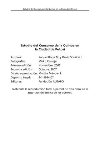 Estudio del Consumo de la Quinua en la Ciudad de Potosí
Estudio del Consumo de la Quinua en
la Ciudad de Potosí
Autores: Raquel Borja M. y David Soraide L.
Fotografías: Mirko Carvajal
Primera edición: Noviembre, 2006
Segunda edición: Octubre, 2007
Diseño y producción: Martha Méndez I.
Depósito Legal: 4-1-1994-07
Editores: Fundación AUTAPO
Prohibida la reproducción total o parcial de esta obra sin la
autorización escrita de los autores.
 