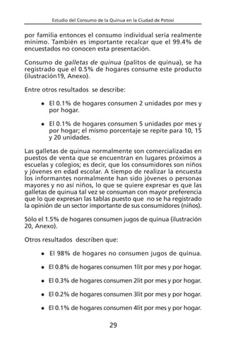 Estudio del Consumo de la Quinua en la Ciudad de Potosí
por familia entonces el consumo individual sería realmente
mínimo. También es importante recalcar que el 99.4% de
encuestados no conocen esta presentación.
Consumo de galletas de quinua (palitos de quinua), se ha
registrado que el 0.5% de hogares consume este producto
(ilustración19, Anexo).
Entre otros resultados se describe:
El 0.1% de hogares consumen 2 unidades por mes y
por hogar.
El 0.1% de hogares consumen 5 unidades por mes y
por hogar; el mismo porcentaje se repite para 10, 15
y 20 unidades.
Las galletas de quinua normalmente son comercializadas en
puestos de venta que se encuentran en lugares próximos a
escuelas y colegios; es decir, que los consumidores son niños
y jóvenes en edad escolar. A tiempo de realizar la encuesta
los informantes normalmente han sido jóvenes o personas
mayores y no así niños, lo que se quiere expresar es que las
galletas de quinua tal vez se consuman con mayor preferencia
que lo que expresan las tablas puesto que no se ha registrado
la opinión de un sector importante de sus consumidores (niños).
Sólo el 1.5% de hogares consumen jugos de quinua (ilustración
20, Anexo).
Otros resultados describen que:
El 98% de hogares no consumen jugos de quinua.
El 0.8% de hogares consumen 1lit por mes y por hogar.
El 0.3% de hogares consumen 2lit por mes y por hogar.
El 0.2% de hogares consumen 3lit por mes y por hogar.
El 0.1% de hogares consumen 4lit por mes y por hogar.
29
 
