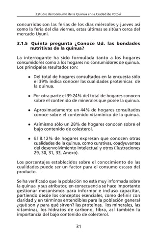 Estudio del Consumo de la Quinua en la Ciudad de Potosí
concurridas son las ferias de los días miércoles y jueves así
como la feria del día viernes, estas últimas se sitúan cerca del
mercado Uyuni.
3.1.5 Quinta pregunta ¿Conoce Ud. las bondades
nutritivas de la quinua?
La interrogante ha sido formulada tanto a los hogares
consumidores como a los hogares no consumidores de quinua.
Los principales resultados son:
Del total de hogares consultados en la encuesta sólo
el 39% indica conocer las cualidades proteínicas de
la quinua.
Por otra parte el 39.24% del total de hogares conocen
sobre el contenido de minerales que posee la quinua.
Aproximadamente un 44% de hogares consultados
conoce sobre el contenido vitamínico de la quinua.
Asímismo sólo un 28% de hogares conocen sobre el
bajo contenido de colesterol.
El 8.12% de hogares expresan que conocen otras
cualidades de la quinua, como curativas, coadyuvantes
del desenvolvimiento intelectual y otros (ilustraciones
29, 30, 31, 33, Anexo).
Los porcentajes establecidos sobre el conocimiento de las
cualidades puede ser un factor para el consumo escaso del
producto.
Se ha verificado que la población no está muy informada sobre
la quinua y sus atributos; en consecuencia se hace importante
gestionar mecanismos para informar e incluso capacitar,
partiendo desde los conceptos esenciales, como definir con
claridad y en términos entendibles para la población general
¿qué son y para qué sirven? las proteínas, los minerales, las
vitaminas, los hidratos de carbono, fibra, así también la
importancia del bajo contenido de colesterol.
31
 